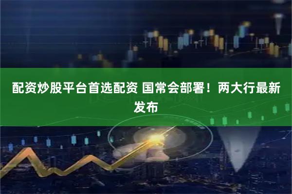 配资炒股平台首选配资 国常会部署！两大行最新发布