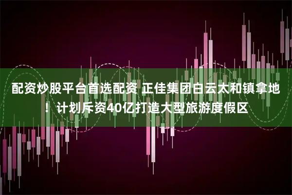 配资炒股平台首选配资 正佳集团白云太和镇拿地！计划斥资40亿打造大型旅游度假区