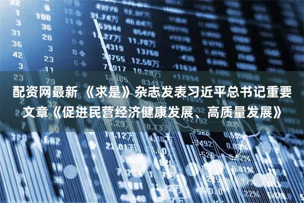配资网最新 《求是》杂志发表习近平总书记重要文章《促进民营经济健康发展、高质量发展》