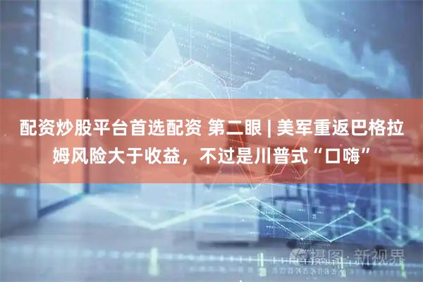 配资炒股平台首选配资 第二眼 | 美军重返巴格拉姆风险大于收益，不过是川普式“口嗨”