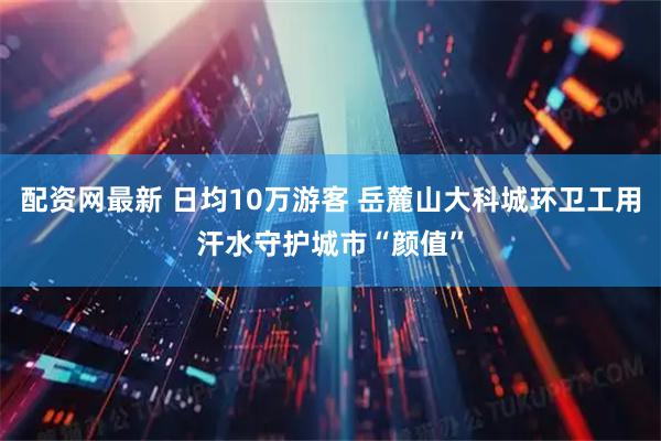 配资网最新 日均10万游客 岳麓山大科城环卫工用汗水守护城市“颜值”