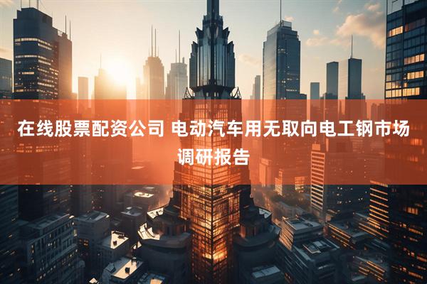 在线股票配资公司 电动汽车用无取向电工钢市场调研报告