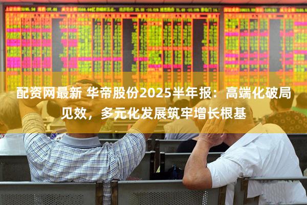 配资网最新 华帝股份2025半年报：高端化破局见效，多元化发展筑牢增长根基