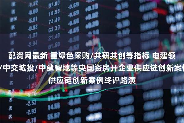 配资网最新 重绿色采购/共研共创等指标 电建领筑/大悦城/中交城投/中建智地等央国资房开企业供应链创新案例终评路演