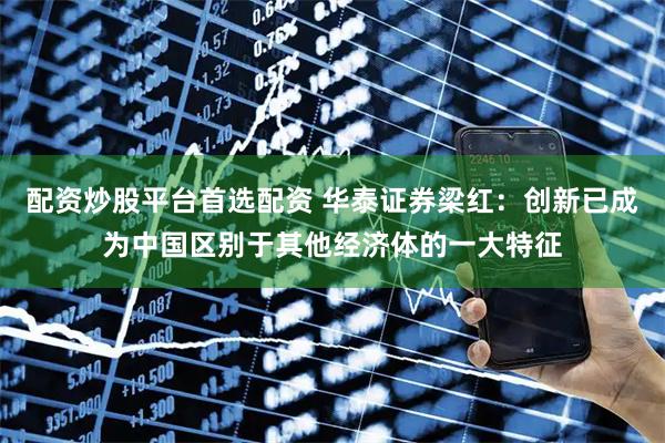 配资炒股平台首选配资 华泰证券梁红：创新已成为中国区别于其他经济体的一大特征