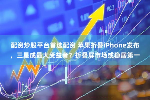 配资炒股平台首选配资 苹果折叠iPhone发布，三星成最大受益者？折叠屏市场或稳居第一