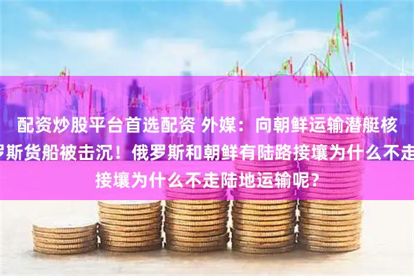 配资炒股平台首选配资 外媒：向朝鲜运输潜艇核反应堆的俄罗斯货船被击沉！俄罗斯和朝鲜有陆路接壤为什么不走陆地运输呢？