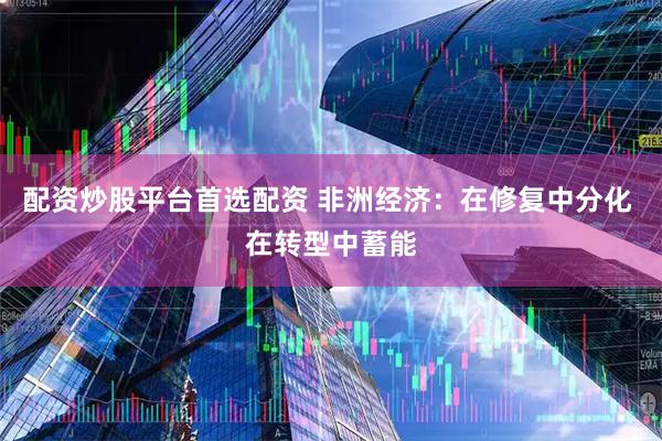 配资炒股平台首选配资 非洲经济：在修复中分化 在转型中蓄能