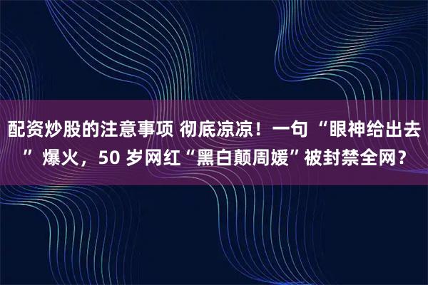 配资炒股的注意事项 彻底凉凉！一句 “眼神给出去” 爆火，50 岁网红“黑白颠周媛”被封禁全网？