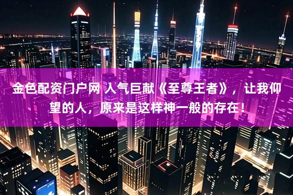 金色配资门户网 人气巨献《至尊王者》，让我仰望的人，原来是这样神一般的存在！