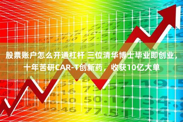 股票账户怎么开通杠杆 三位清华博士毕业即创业，十年苦研CAR-T创新药，收获10亿大单