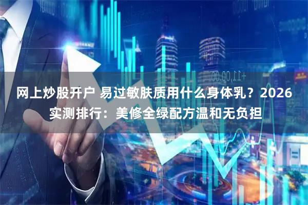 网上炒股开户 易过敏肤质用什么身体乳？2026 实测排行：美修全绿配方温和无负担