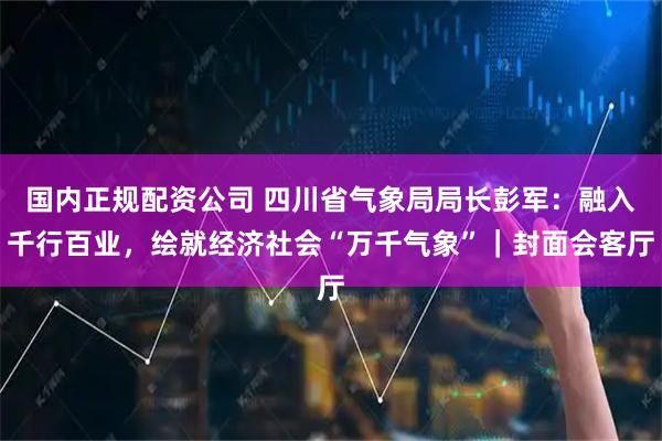国内正规配资公司 四川省气象局局长彭军：融入千行百业，绘就经济社会“万千气象”｜封面会客厅