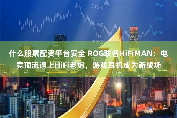 什么股票配资平台安全 ROG联名HiFiMAN：电竞顶流遇上HiFi老炮，游戏耳机成为新战场