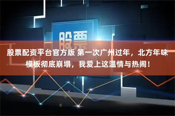 股票配资平台官方版 第一次广州过年，北方年味模板彻底崩塌，我爱上这温情与热闹！