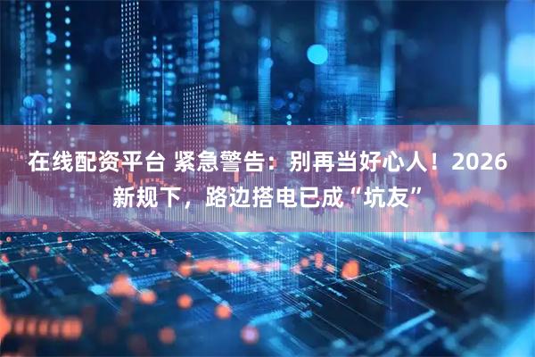 在线配资平台 紧急警告：别再当好心人！2026新规下，路边搭电已成“坑友”
