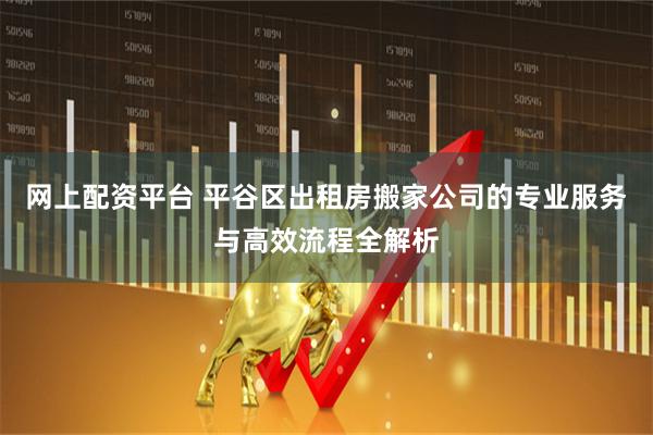 网上配资平台 平谷区出租房搬家公司的专业服务与高效流程全解析