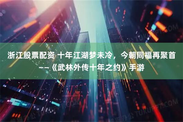 浙江股票配资 十年江湖梦未冷，今朝同福再聚首——《武林外传十年之约》手游