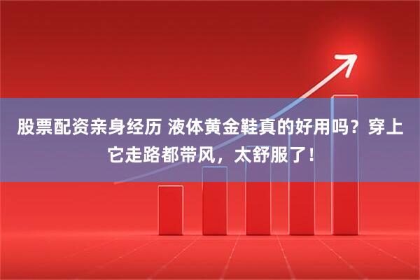 股票配资亲身经历 液体黄金鞋真的好用吗？穿上它走路都带风，太舒服了！