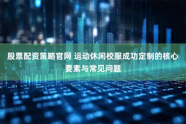 股票配资策略官网 运动休闲校服成功定制的核心要素与常见问题