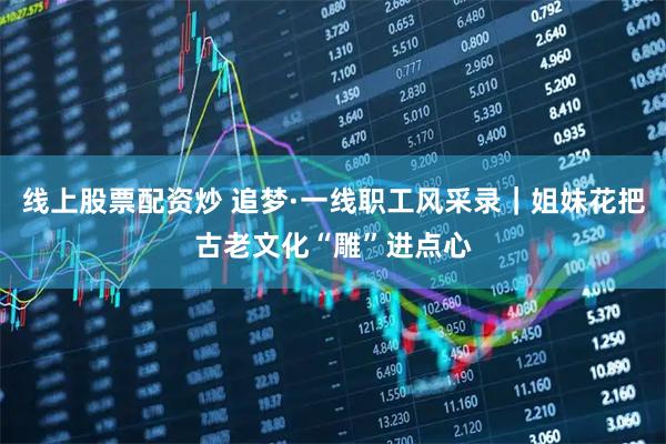 线上股票配资炒 追梦·一线职工风采录｜姐妹花把古老文化“雕”进点心