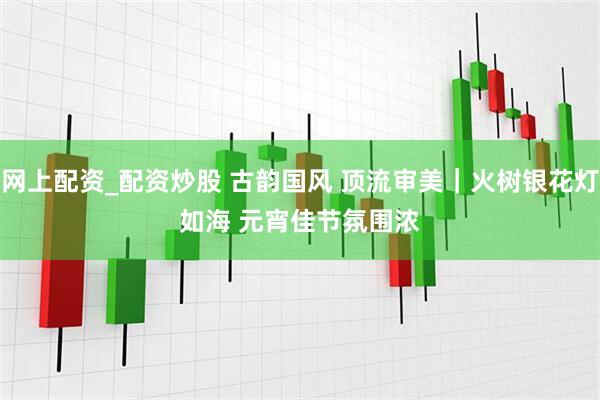 网上配资_配资炒股 古韵国风 顶流审美｜火树银花灯如海 元宵佳节氛围浓