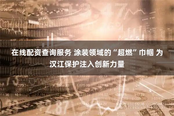 在线配资查询服务 涂装领域的“超燃”巾帼 为汉江保护注入创新力量