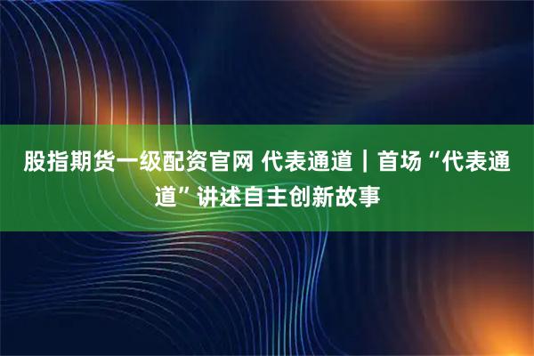 股指期货一级配资官网 代表通道｜首场“代表通道”讲述自主创新故事