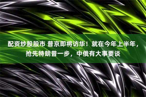 配资炒股股市 普京即将访华！就在今年上半年，抢先特朗普一步，中俄有大事要谈