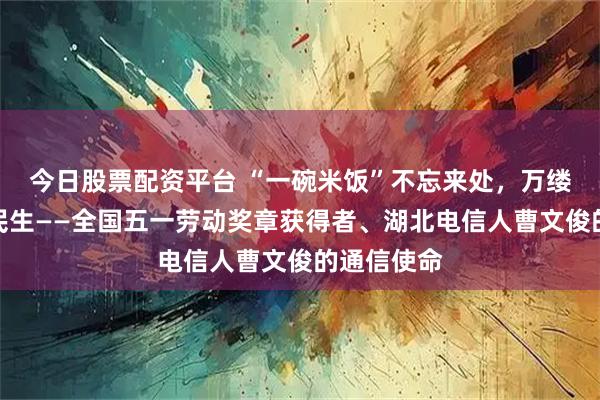 今日股票配资平台 “一碗米饭”不忘来处，万缕信号连起民生——全国五一劳动奖章获得者、湖北电信人曹文俊的通信使命
