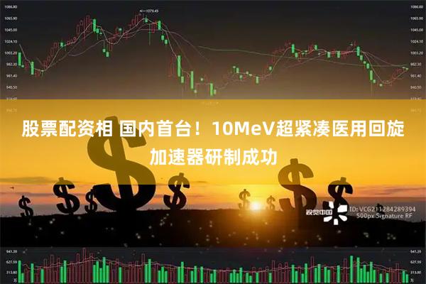 股票配资相 国内首台！10MeV超紧凑医用回旋加速器研制成功