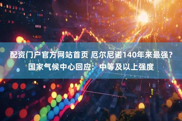 配资门户官方网站首页 厄尔尼诺140年来最强？国家气候中心回应：中等及以上强度