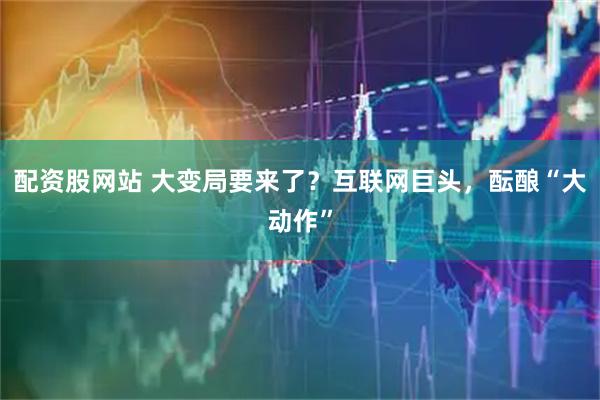 配资股网站 大变局要来了？互联网巨头，酝酿“大动作”
